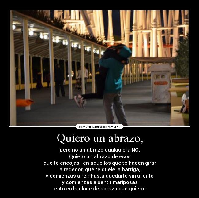 Quiero un abrazo, - pero no un abrazo cualquiera.NO.
Quiero un abrazo de esos
que te encojas , en aquellos que te hacen girar
alrededor, que te duele la barriga,
y comienzas a reír hasta quedarte sin aliento
y comienzas a sentir mariposas
esta es la clase de abrazo que quiero.
