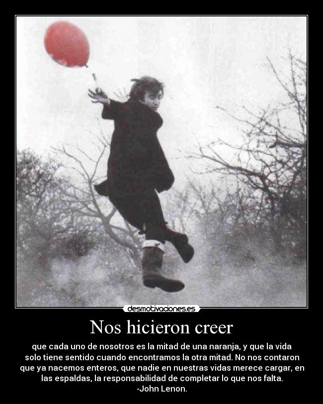 Nos hicieron creer - que cada uno de nosotros es la mitad de una naranja, y que la vida
solo tiene sentido cuando encontramos la otra mitad. No nos contaron
que ya nacemos enteros, que nadie en nuestras vidas merece cargar, en
las espaldas, la responsabilidad de completar lo que nos falta.
-John Lenon.