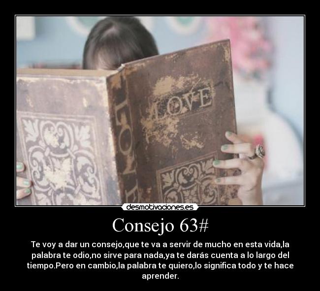 Consejo 63# - Te voy a dar un consejo,que te va a servir de mucho en esta vida,la
palabra te odio,no sirve para nada,ya te darás cuenta a lo largo del
tiempo.Pero en cambio,la palabra te quiero,lo significa todo y te hace
aprender.