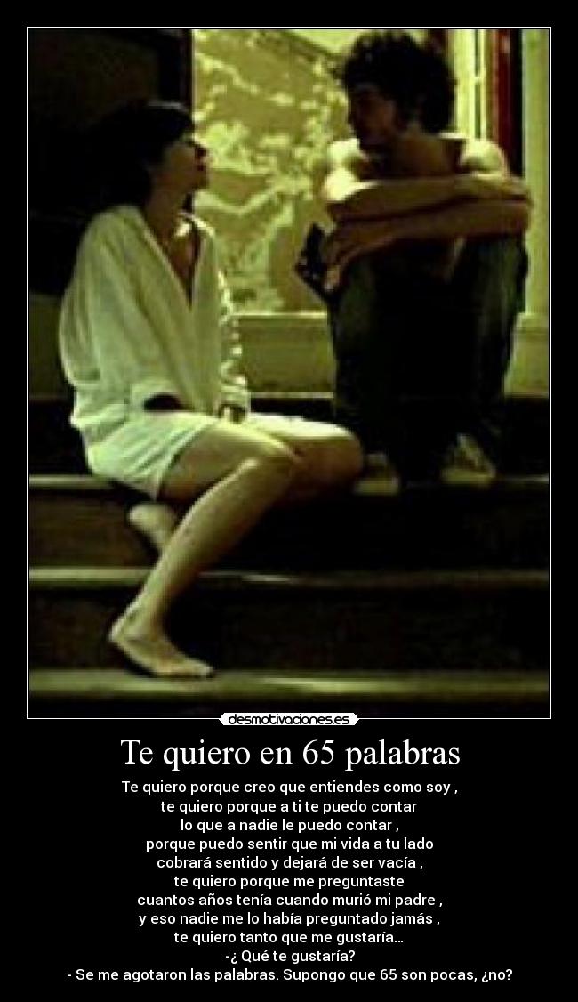 Te quiero en 65 palabras - Te quiero porque creo que entiendes como soy ,
te quiero porque a ti te puedo contar
lo que a nadie le puedo contar ,
porque puedo sentir que mi vida a tu lado
cobrará sentido y dejará de ser vacía ,
te quiero porque me preguntaste
cuantos años tenía cuando murió mi padre ,
y eso nadie me lo había preguntado jamás ,
te quiero tanto que me gustaría…
-¿ Qué te gustaría?
- Se me agotaron las palabras. Supongo que 65 son pocas, ¿no?