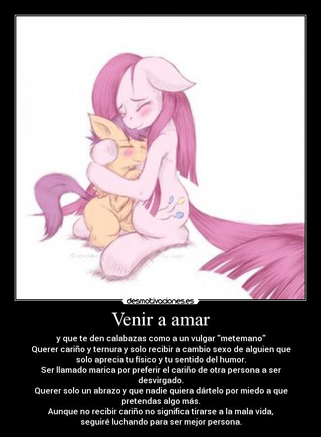 Venir a amar - y que te den calabazas como a un vulgar metemano
Querer cariño y ternura y solo recibir a cambio sexo de alguien que
solo aprecia tu físico y tu sentido del humor.
Ser llamado marica por preferir el cariño de otra persona a ser
desvirgado.
Querer solo un abrazo y que nadie quiera dártelo por miedo a que
pretendas algo más.
Aunque no recibir cariño no significa tirarse a la mala vida,
seguiré luchando para ser mejor persona.