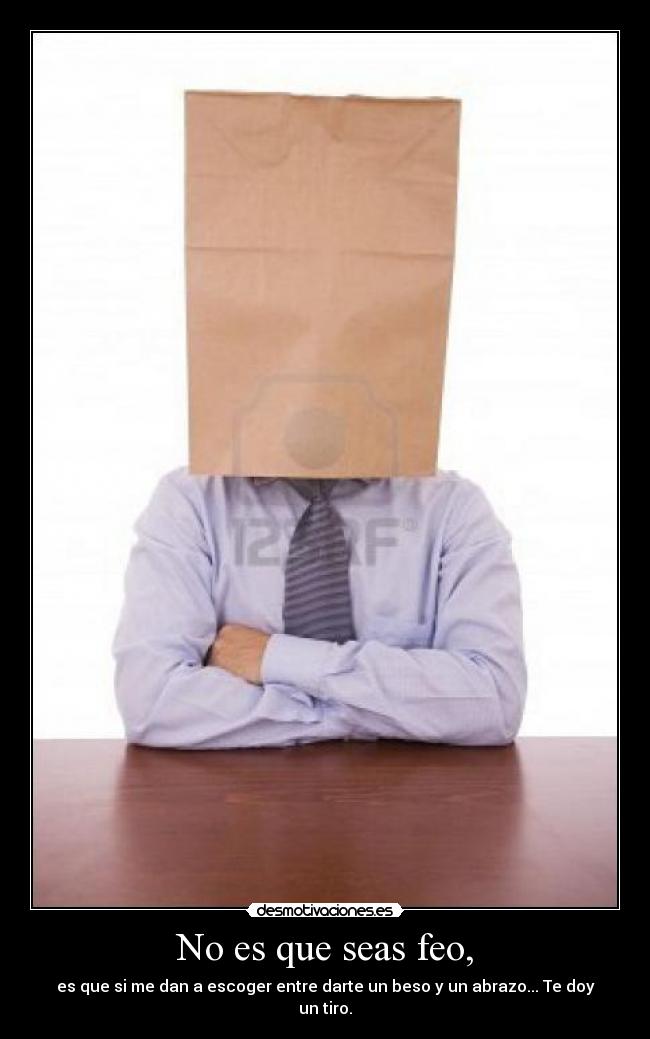 No es que seas feo, - es que si me dan a escoger entre darte un beso y un abrazo... Te doy un tiro.
