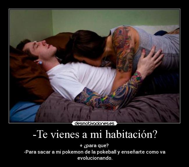 -Te vienes a mi habitación? - + ¿para que? 
-Para sacar a mi pokemon de la pokeball y enseñarte como va evolucionando.