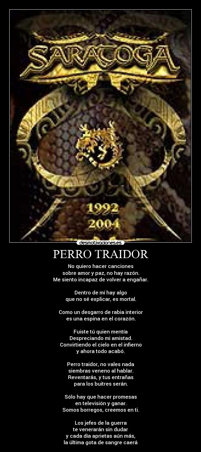 PERRO TRAIDOR - No quiero hacer canciones
sobre amor y paz, no hay razón.
Me siento incapaz de volver a engañar.
Dentro de mí hay algo
que no sé explicar, es mortal.
Como un desgarro de rabia interior
es una espina en el corazón.
Fuiste tú quien mentía
Despreciando mi amistad.
Convirtiendo el cielo en el infierno
y ahora todo acabó.
Perro traidor, no vales nada
siembras veneno al hablar.
Reventarás, y tus entrañas
para los buitres serán.
Sólo hay que hacer promesas
en televisión y ganar.
Somos borregos, creemos en ti.
Los jefes de la guerra
te venerarán sin dudar
y cada día aprietas aún más,
la última gota de sangre caerá