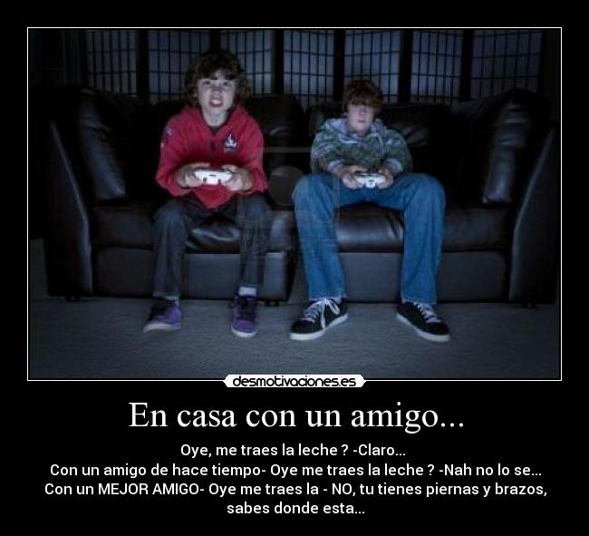 En casa con un amigo... - Oye, me traes la leche ? -Claro...
Con un amigo de hace tiempo- Oye me traes la leche ? -Nah no lo se...
Con un MEJOR AMIGO- Oye me traes la - NO, tu tienes piernas y brazos,
sabes donde esta...