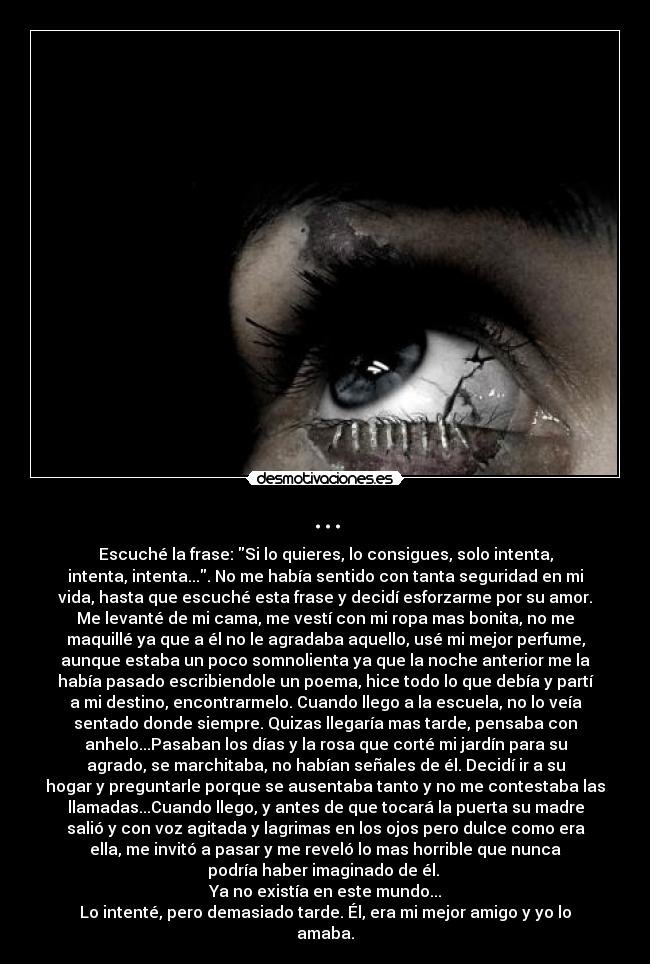 ... - Escuché la frase: Si lo quieres, lo consigues, solo intenta,
intenta, intenta.... No me había sentido con tanta seguridad en mi
vida, hasta que escuché esta frase y decidí esforzarme por su amor.
Me levanté de mi cama, me vestí con mi ropa mas bonita, no me
maquillé ya que a él no le agradaba aquello, usé mi mejor perfume,
aunque estaba un poco somnolienta ya que la noche anterior me la
había pasado escribiendole un poema, hice todo lo que debía y partí
a mi destino, encontrarmelo. Cuando llego a la escuela, no lo veía
sentado donde siempre. Quizas llegaría mas tarde, pensaba con
anhelo...Pasaban los días y la rosa que corté mi jardín para su
agrado, se marchitaba, no habían señales de él. Decidí ir a su
hogar y preguntarle porque se ausentaba tanto y no me contestaba las
llamadas...Cuando llego, y antes de que tocará la puerta su madre
salió y con voz agitada y lagrimas en los ojos pero dulce como era
ella, me invitó a pasar y me reveló lo mas horrible que nunca
podría haber imaginado de él. 
Ya no existía en este mundo...
Lo intenté, pero demasiado tarde. Él, era mi mejor amigo y yo lo
amaba.
