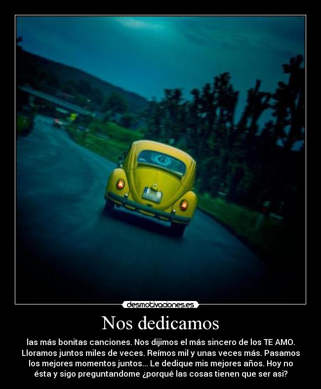 Nos dedicamos - las más bonitas canciones. Nos dijimos el más sincero de los TE AMO.
Lloramos juntos miles de veces. Reímos mil y unas veces más. Pasamos
los mejores momentos juntos... Le dedique mis mejores años. Hoy no
ésta y sigo preguntandome ¿porqué las cosas tienen que ser asi?