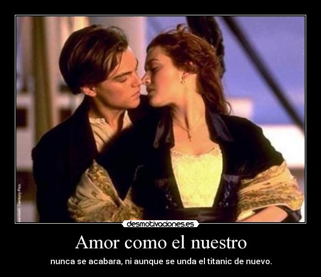 Amor como el nuestro - nunca se acabara, ni aunque se unda el titanic de nuevo.