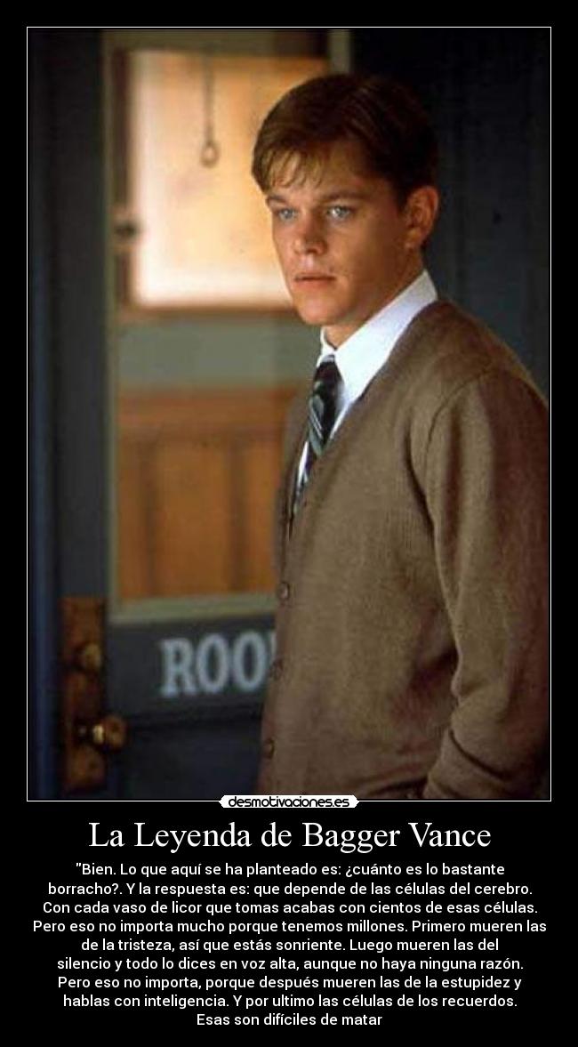 La Leyenda de Bagger Vance - Bien. Lo que aquí se ha planteado es: ¿cuánto es lo bastante
borracho?. Y la respuesta es: que depende de las células del cerebro.
Con cada vaso de licor que tomas acabas con cientos de esas células.
Pero eso no importa mucho porque tenemos millones. Primero mueren las
de la tristeza, así que estás sonriente. Luego mueren las del
silencio y todo lo dices en voz alta, aunque no haya ninguna razón.
Pero eso no importa, porque después mueren las de la estupidez y
hablas con inteligencia. Y por ultimo las células de los recuerdos.
Esas son difíciles de matar