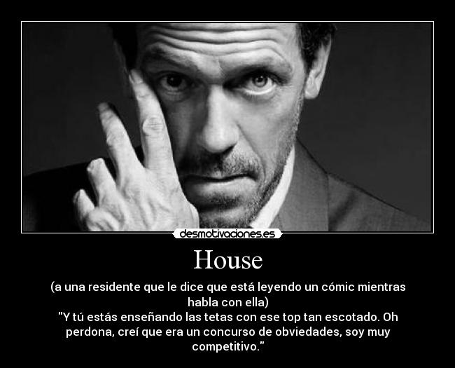 House - (a una residente que le dice que está leyendo un cómic mientras
habla con ella)
Y tú estás enseñando las tetas con ese top tan escotado. Oh
perdona, creí que era un concurso de obviedades, soy muy
competitivo.