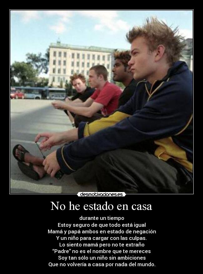 No he estado en casa - durante un tiempo
Estoy seguro de que todo está igual
Mamá y papá ambos en estado de negación
Y un niño para cargar con las culpas.
Lo siento mamá pero no te extraño
“Padre” no es el nombre que te mereces
Soy tan sólo un niño sin ambiciones
Que no volvería a casa por nada del mundo.
