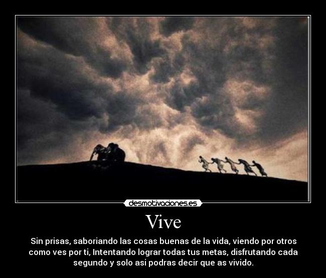 Vive - Sin prisas, saboriando las cosas buenas de la vida, viendo por otros
como ves por ti, Intentando lograr todas tus metas, disfrutando cada
segundo y solo asi podras decir que as vivido.