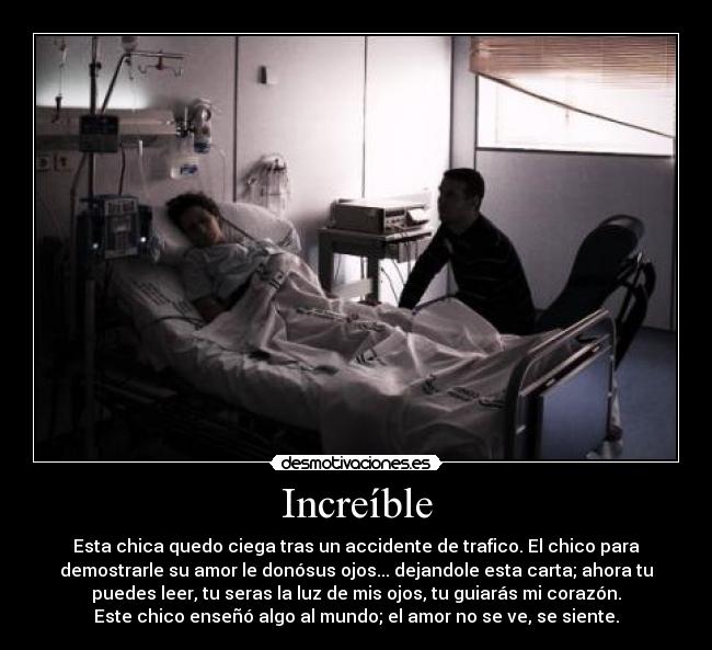 Increíble - Esta chica quedo ciega tras un accidente de trafico. El chico para
demostrarle su amor le donósus ojos... dejandole esta carta; ahora tu
puedes leer, tu seras la luz de mis ojos, tu guiarás mi corazón.
Este chico enseñó algo al mundo; el amor no se ve, se siente.