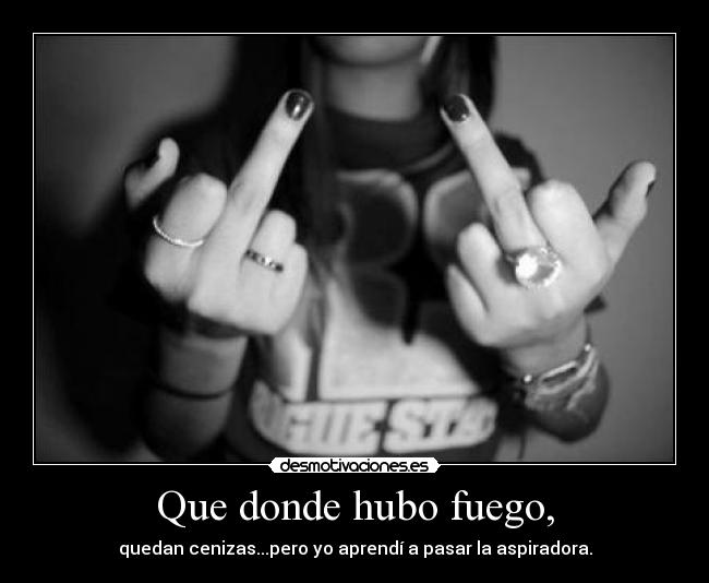 Que donde hubo fuego, - quedan cenizas...pero yo aprendí a pasar la aspiradora.