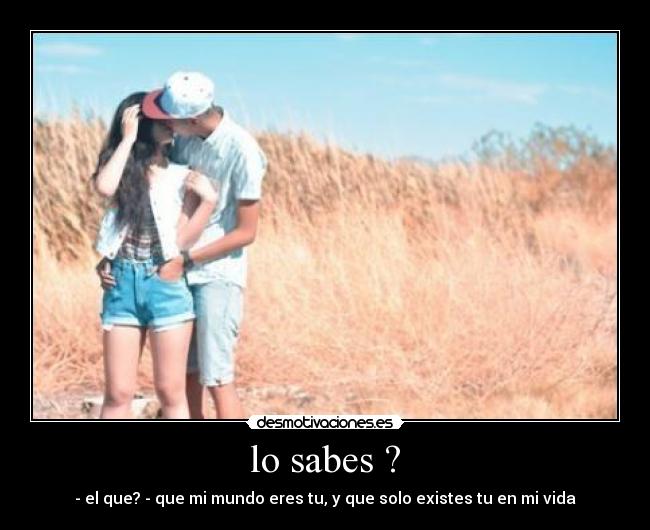 lo sabes ? - - el que? - que mi mundo eres tu, y que solo existes tu en mi vida
