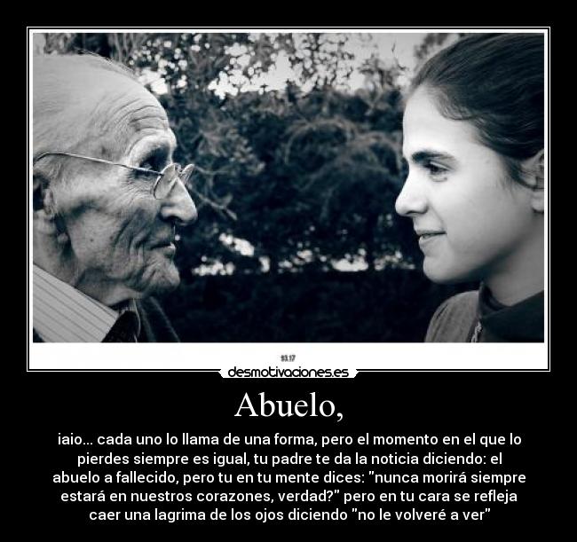 Abuelo, - iaio... cada uno lo llama de una forma, pero el momento en el que lo
pierdes siempre es igual, tu padre te da la noticia diciendo: el
abuelo a fallecido, pero tu en tu mente dices: nunca morirá siempre
estará en nuestros corazones, verdad? pero en tu cara se refleja
caer una lagrima de los ojos diciendo no le volveré a ver