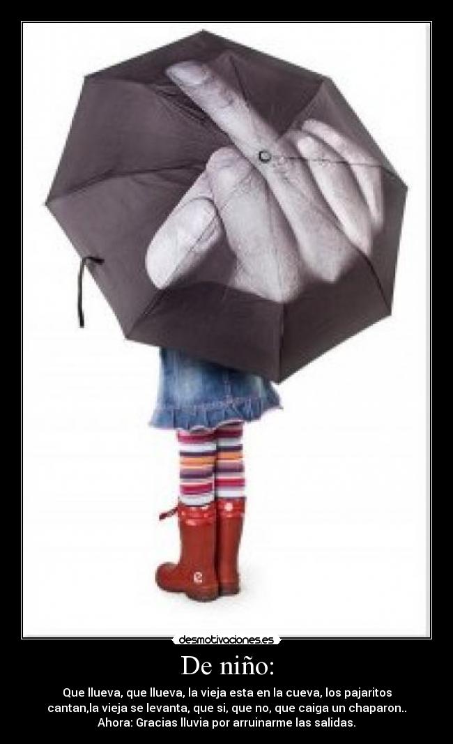 De niño: - Que llueva, que llueva, la vieja esta en la cueva, los pajaritos
cantan,la vieja se levanta, que si, que no, que caiga un chaparon..
Ahora: Gracias lluvia por arruinarme las salidas.