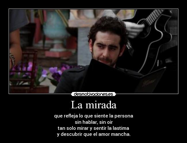 La mirada - que refleja lo que siente la persona
sin hablar, sin oir
tan solo mirar y sentir la lastima
y descubrir que el amor mancha.