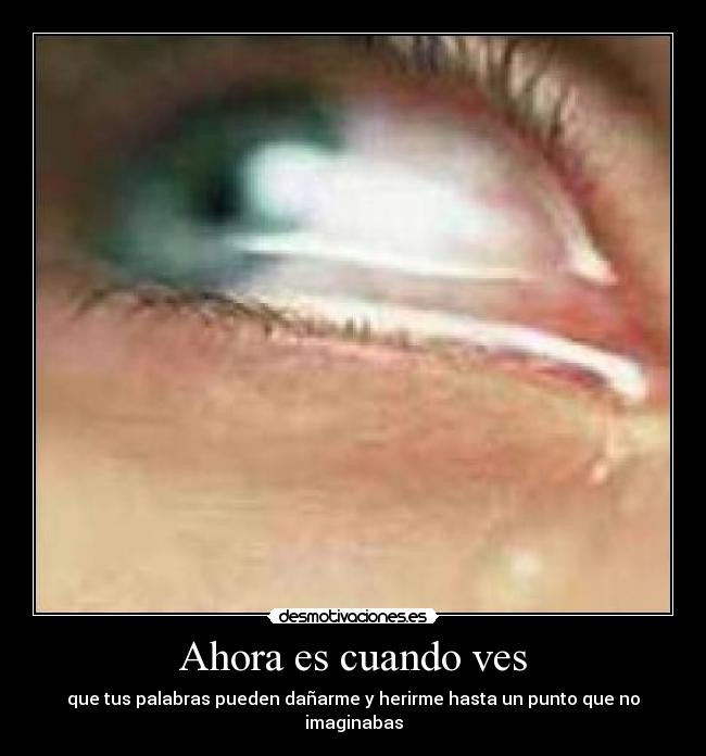 Ahora es cuando ves - que tus palabras pueden dañarme y herirme hasta un punto que no imaginabas