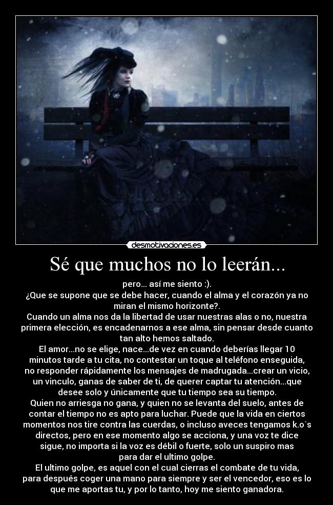 Sé que muchos no lo leerán... - pero... así me siento :).
¿Que se supone que se debe hacer, cuando el alma y el corazón ya no
miran el mismo horizonte?.
Cuando un alma nos da la libertad de usar nuestras alas o no, nuestra
primera elección, es encadenarnos a ese alma, sin pensar desde cuanto
tan alto hemos saltado.
El amor...no se elige, nace...de vez en cuando deberías llegar 10
minutos tarde a tu cita, no contestar un toque al teléfono enseguida,
no responder rápidamente los mensajes de madrugada...crear un vicio,
un vinculo, ganas de saber de ti, de querer captar tu atención...que
desee solo y únicamente que tu tiempo sea su tiempo.
Quien no arriesga no gana, y quien no se levanta del suelo, antes de
contar el tiempo no es apto para luchar. Puede que la vida en ciertos
momentos nos tire contra las cuerdas, o incluso aveces tengamos k.o`s
directos, pero en ese momento algo se acciona, y una voz te dice
sigue, no importa si la voz es débil o fuerte, solo un suspiro mas
para dar el ultimo golpe.
El ultimo golpe, es aquel con el cual cierras el combate de tu vida,
para después coger una mano para siempre y ser el vencedor, eso es lo
que me aportas tu, y por lo tanto, hoy me siento ganadora.