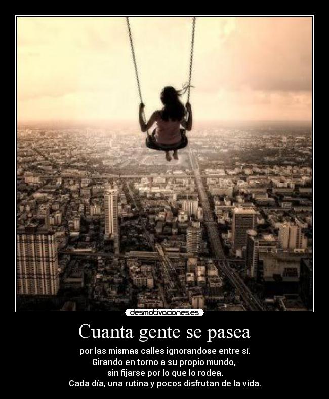 Cuanta gente se pasea - por las mismas calles ignorandose entre sí.
Girando en torno a su propio mundo,
sin fijarse por lo que lo rodea.
Cada día, una rutina y pocos disfrutan de la vida.