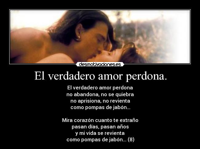 El verdadero amor perdona. - El verdadero amor perdona
no abandona, no se quiebra
no aprisiona, no revienta
como pompas de jabón...

Mira corazón cuanto te extraño
pasan días, pasan años
y mi vida se revienta
como pompas de jabón... (8)