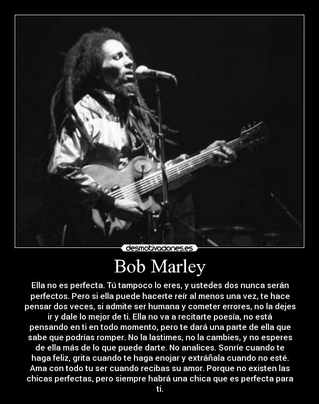 Bob Marley - Ella no es perfecta. Tú tampoco lo eres, y ustedes dos nunca serán
perfectos. Pero si ella puede hacerte reír al menos una vez, te hace
pensar dos veces, si admite ser humana y cometer errores, no la dejes
ir y dale lo mejor de ti. Ella no va a recitarte poesía, no está
pensando en ti en todo momento, pero te dará una parte de ella que
sabe que podrías romper. No la lastimes, no la cambies, y no esperes
de ella más de lo que puede darte. No analices. Sonríe cuando te
haga feliz, grita cuando te haga enojar y extráñala cuando no esté.
Ama con todo tu ser cuando recibas su amor. Porque no existen las
chicas perfectas, pero siempre habrá una chica que es perfecta para
ti.