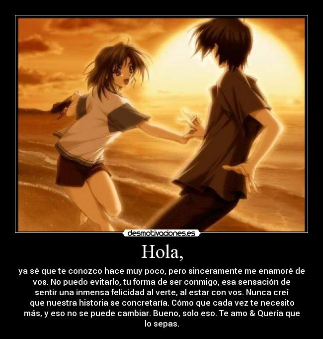 Hola, - ya sé que te conozco hace muy poco, pero sinceramente me enamoré de
vos. No puedo evitarlo, tu forma de ser conmigo, esa sensación de
sentir una inmensa felicidad al verte, al estar con vos. Nunca creí
que nuestra historia se concretaría. Cómo que cada vez te necesito
más, y eso no se puede cambiar. Bueno, solo eso. Te amo & Quería que
lo sepas.