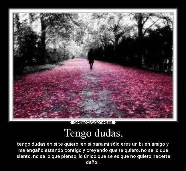 Tengo dudas, - tengo dudas en si te quiero, en si para mi sólo eres un buen amigo y
me engaño estando contigo y creyendo que te quiero, no se lo que
siento, no se lo que pienso, lo único que se es que no quiero hacerte
daño...