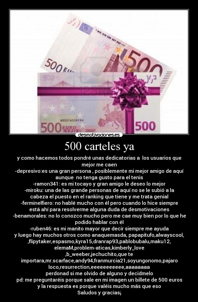 500 carteles ya - y como hacemos todos pondré unas dedicatorias a  los usuarios que
mejor me caen
-depresivo:es una gran persona , posiblemente mi mejor amigo de aquí
aunque  no tenga gusto para el tenis
-ramon341: es mi tocayo y gran amigo le deseo lo mejor
-miroku: una de las grande personas de aquí no se le subió a la
cabeza el puesto en el ranking que tiene y me trata genial
-ferminelfiero: no hablé mucho con él pero cuando lo hice siempre
está ahí para resolverme alguna duda de desmotivaciones
-benamorales: no lo conozco mucho pero me cae muy bien por lo que he
podido hablar con él
-ruben46: es mi manito mayor que decir siempre me ayuda
y luego hay muchos otros como anaquemasda, papapitufo,alwayscool,
,flipytaker,espasmo,kyra15,dranrap93,pablobubalu,maku12,
elemaM,problem-aticas,kimberly_love
,b_weeber,jechuchito,que te
importara,mr.scarface,andy94,franmurcia21,soyungonomo,pajaro
loco,resurrection,eeeeeeeeeee,aaaaaaaa
perdonad si me olvido de alguno y decidmelo
pd: me preguntaréis porque sale en mi imagen un billete de 500 euros
y la respuesta es porque valéis mucho más que eso
Saludos y gracias¡