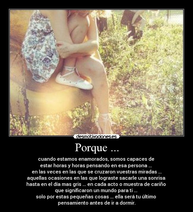 Porque ... - cuando estamos enamorados, somos capaces de
estar horas y horas pensando en esa persona ...
en las veces en las que se cruzaron vuestras miradas ...
aquellas ocasiones en las que lograste sacarle una sonrisa
hasta en el día mas gris ... en cada acto o muestra de cariño
que significaron un mundo para ti ...
solo por estas pequeñas cosas ... ella será tu último
pensamiento antes de ir a dormir.