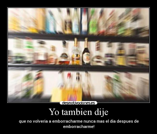 Yo tambien dije - que no volveria a emborracharme nunca mas el dia despues de emborracharme!