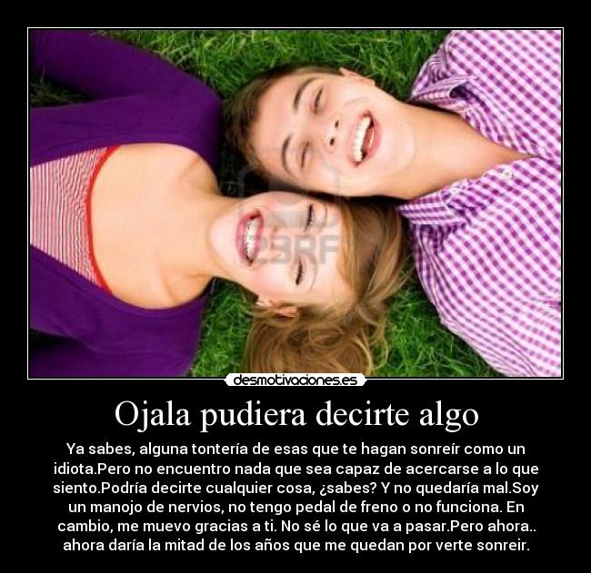 Ojala pudiera decirte algo - Ya sabes, alguna tontería de esas que te hagan sonreír como un
idiota.Pero no encuentro nada que sea capaz de acercarse a lo que
siento.Podría decirte cualquier cosa, ¿sabes? Y no quedaría mal.Soy
un manojo de nervios, no tengo pedal de freno o no funciona. En
cambio, me muevo gracias a ti. No sé lo que va a pasar.Pero ahora..
ahora daría la mitad de los años que me quedan por verte sonreir.