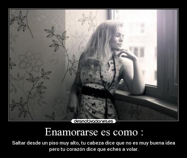Enamorarse es como : - Saltar desde un piso muy alto, tu cabeza dice que no es muy buena idea
pero tu corazón dice que eches a volar.