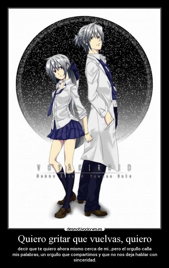 Quiero gritar que vuelvas, quiero - decir que te quiero ahora mismo cerca de mi...pero el orgullo calla
mis palabras, un orgullo que compartimos y que no nos deja hablar con
sinceridad.