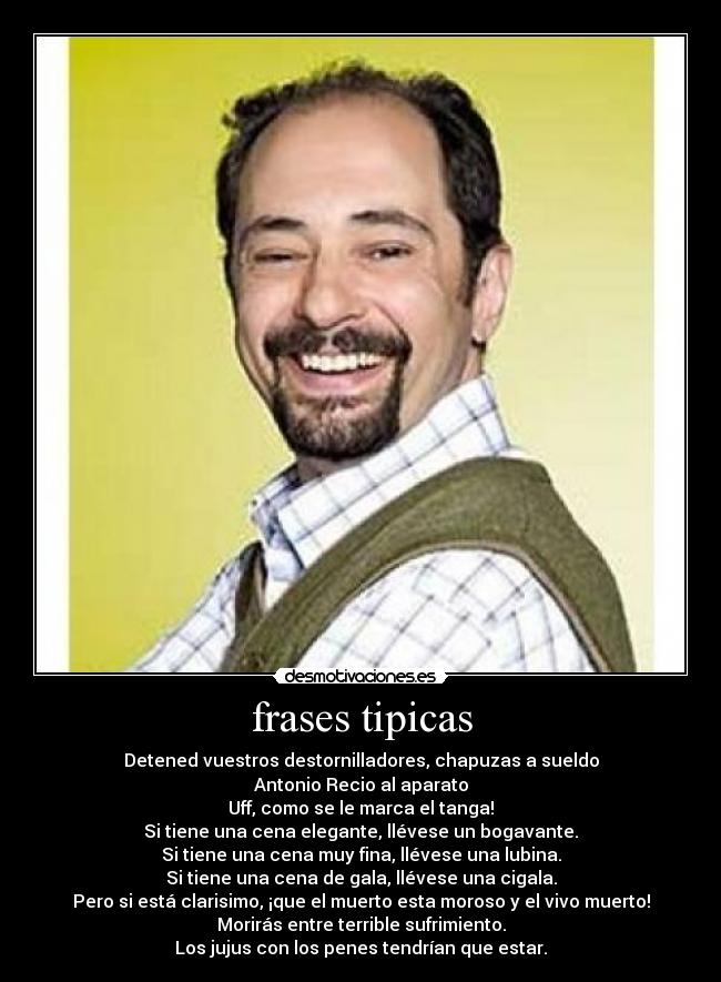 frases tipicas - Detened vuestros destornilladores, chapuzas a sueldo
Antonio Recio al aparato
Uff, como se le marca el tanga!
Si tiene una cena elegante, llévese un bogavante.
Si tiene una cena muy fina, llévese una lubina.
Si tiene una cena de gala, llévese una cigala.
Pero si está clarisimo, ¡que el muerto esta moroso y el vivo muerto!
Morirás entre terrible sufrimiento.
Los jujus con los penes tendrían que estar.