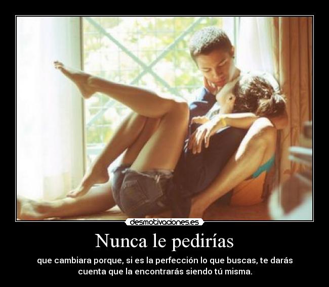 Nunca le pedirías - que cambiara porque, si es la perfección lo que buscas, te darás
cuenta que la encontrarás siendo tú misma.
