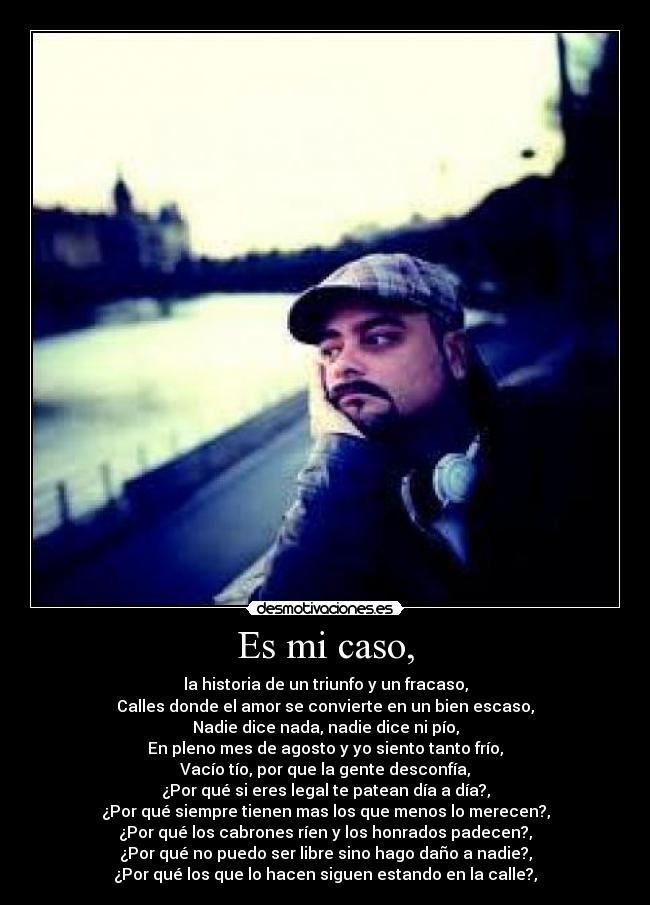 Es mi caso, - la historia de un triunfo y un fracaso,
Calles donde el amor se convierte en un bien escaso,
Nadie dice nada, nadie dice ni pío,
En pleno mes de agosto y yo siento tanto frío,
Vacío tío, por que la gente desconfía,
¿Por qué si eres legal te patean día a día?,
¿Por qué siempre tienen mas los que menos lo merecen?,
¿Por qué los cabrones ríen y los honrados padecen?,
¿Por qué no puedo ser libre sino hago daño a nadie?,
¿Por qué los que lo hacen siguen estando en la calle?,