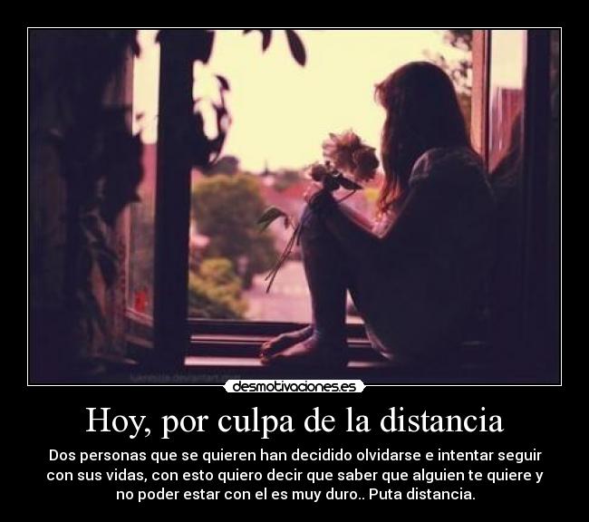 Hoy, por culpa de la distancia - Dos personas que se quieren han decidido olvidarse e intentar seguir
con sus vidas, con esto quiero decir que saber que alguien te quiere y
no poder estar con el es muy duro.. Puta distancia.