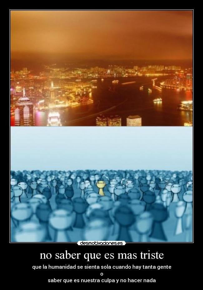 no saber que es mas triste - que la humanidad se sienta sola cuando hay tanta gente
o
saber que es nuestra culpa y no hacer nada