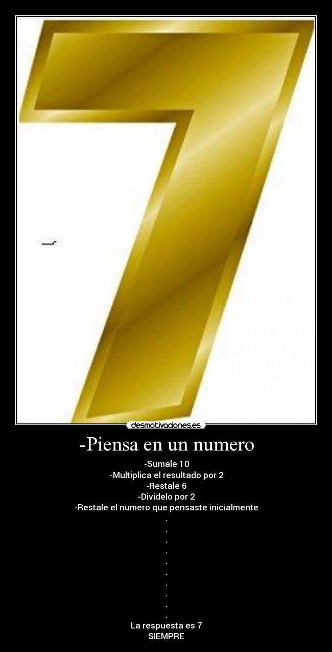 -Piensa en un numero - -Sumale 10
-Multiplica el resultado por 2
-Restale 6
-Dividelo por 2
-Restale el numero que pensaste inicialmente
.
.
.
.
.
.
.
.
.
.
La respuesta es 7
SIEMPRE