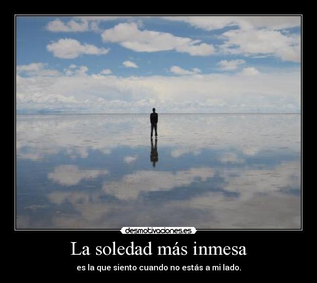 La soledad más inmesa - es la que siento cuando no estás a mi lado.