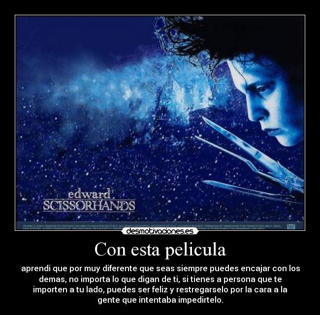 Con esta pelicula - aprendi que por muy diferente que seas siempre puedes encajar con los
demas, no importa lo que digan de ti, si tienes a persona que te
importen a tu lado, puedes ser feliz y restregarselo por la cara a la
gente que intentaba impedirtelo.