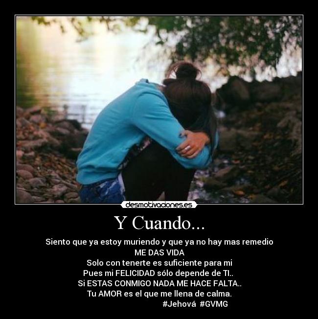 Y Cuando... - Siento que ya estoy muriendo y que ya no hay mas remedio
ME DAS VIDA
Solo con tenerte es suficiente para mi
Pues mi FELICIDAD sólo depende de TI.. ♥
Si ESTAS CONMIGO NADA ME HACE FALTA..
Tu AMOR es el que me llena de calma.
#Jehová #GVMG
