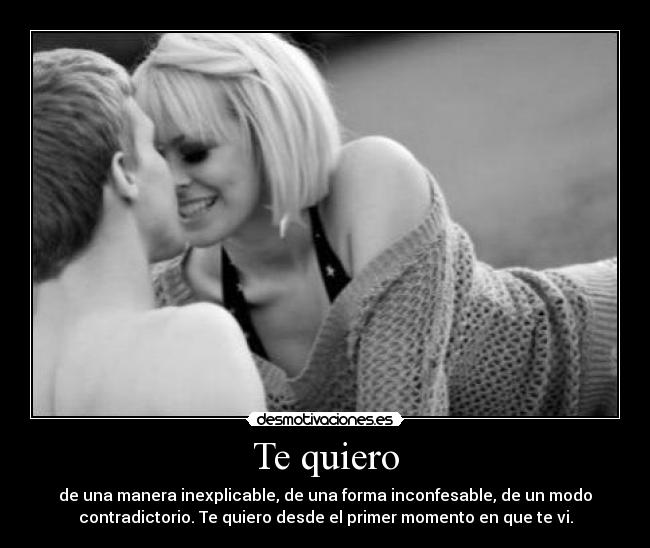 Te quiero - de una manera inexplicable, de una forma inconfesable, de un modo
contradictorio. Te quiero desde el primer momento en que te vi.