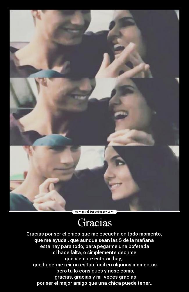 Gracias - Gracias por ser el chico que me escucha en todo momento,
que me ayuda , que aunque sean las 5 de la mañana
esta hay para todo, para pegarme una bofetada
si hace falta, o simplemente decirme
que siempre estaras hay,
que hacerme reir no es tan facil en algunos momentos
pero tu lo consigues y nose como,
gracias, gracias y mil veces gracias
por ser el mejor amigo que una chica puede tener...