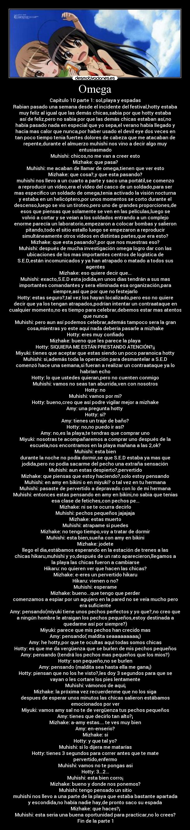 Omega - Capitulo 10 parte 1: sol,playa y espadas
Rabian pasado una semana desde el incidente del festival,hotty estaba
muy feliz al igual que las demás chicas,sabia por que hotty estaba
así de feliz,pero no sabia por que las demás chicas estaban así,no
había pasado nada en especial que yo sepa,el verano había llegado y
hacia mas calor que nunca,por haber usado el devil eye dos veces en
tan poco tiempo tenia fuertes dolores de cabeza que me atacaban de
repente,durante el almuerzo muhishi nos vino a decir algo muy
entusiasmado
Muhishi: chicos,no me van a creer esto
Mizhake: que pasa?
Muhishi: me acaban de llamar de omega,tienen que ver esto
Mizhake: que cosa?,y que esta pasando?
muhishi nos llevo a un cuarto a parte y saco una portátil,se comenzo
a reproducir un vídeo,era el vídeo del casco de un soldado,para ser
mas especifico un soldado de omega,tenia activado la visión nocturna
y estaba en un helicóptero,por unos momentos se corto durante el
descenso,luego se vio un tiroteo,pero uno de grandes proporciones,de
esos que piensas que solamente se ven en las películas,luego se
volvió a cortar y se veían a los soldados entrando a un complejo
enorme parecía un laboratorio,empezaron a colocar bombas y salieron
pitando,todo el sitio estallo luego se empezaron a reproducir
simultáneamente otros vídeos en distintas partes,que era esto?
Mizhake: que esta pasando?,por que nos muestras eso?
Muhishi: después de mucha investigación omega logro dar con las
ubicaciones de los mas importantes centros de logística de
S.E.D,están incomunicados y ya han atrapado o matado a todos sus
agentes
Mizhake: eso quiere decir que...
Muhishi: exacto,S.E.D esta jodida,en unos días tendrán a sus mas
importantes comandantes y sera eliminada esa organización,para
siempre,así que por que no festejarlo
Hotty: estas seguro?,tal vez los hayan localizado,pero eso no quiere
decir que ya los tengan atrapados,podrían intentar un contraataque en
cualquier momento,no es tiempo para celebrar,debemos estar mas atentos
que nunca
Muhishi: pero aun así podemos celebrar,además tampoco sera la gran
cosa,mientras yo este aquí nada debería pasarle a mizhake
Hotty: eres muy confiado
Mizhake: bueno que les parece la playa
Hotty: SIQUIERA ME ESTÁN PRESTANDO ATENCIÓN?¡¡
Miyuki: tienes que aceptar que estas siendo un poco paranoica hotty
Muhishi: si,además toda la operación para desmantelar a S.E.D
comenzó hace una semana,si fueran a realizar un contraataque ya lo
habrían echo
Hotty: lo que ustedes quieran,pero no cuenten conmigo
Muhishi: vamos no seas tan aburrida,ven con nosotros
Hotty: no
Muhishi: vamos por mi?
Hotty: bueno,creo que así podre vigilar mejor a mizhake
Amy: una pregunta hotty 
Hotty: si?
Amy: tienes un traje de baño?
Hotty: no,no puedo ir así?
Amy: no,es la playa,te tendras que comprar uno
Miyuki: nosotras te acompañaremos a comprar uno después de la
escuela,nos encontramos en la playa mañana a las 2,ok?
Muhishi: esta bien
durante la noche no podía dormir,se que S.E.D estaba ya mas que
jodida,pero no podía sacarme del pecho una extraña sensación
Muhishi: aun estas despierto?,pervertido
Mizhake: que piensas que estoy haciendo?,solo estoy pensando
Muhishi: en amy en bikini o en miyuki? o tal vez en tu hermana
Muhishi: pasaste de pervertido a depravado con lo de mi hermana
Muhishi: entonces estas pensando en amy en bikini,no sabia que tenias
esa clase de fetiches,con pechos pe...
Mizhake: ni se te ocurra decirlo
Muhishi: pechos pequeños jajajaja
Mizhake: estas muerto
Muhishi: atrapame si puedes
Mizhake: no tengo tiempo,voy a tratar de dormir
Muhishi: esta bien,sueña con amy en bikini
Mizhake: jodete
llego el dia,estábamos esperando en la estación de trenes a las
chicas hikaru,muhishi y yo,después de un rato aparecieron,llegamos a
la playa las chicas fueron a cambiarse
Hikaru: no quieren ver que hacen las chicas?
Mizhake: e-eres un pervertido hikaru
Hikaru: vienen o no?
Muhishi: esperame
Mizhake: bueno...que tengo que perder
comenzamos a espiar por un agujero en la pared no se veía mucho pero
era suficiente
Amy: pensando(miyuki tiene unos pechos perfectos y yo que?,no creo que
a ningún hombre le atraigan los pechos pequeños,estoy destinada a
quedarme así por siempre?)
Miyuki: parece que mis pechos han crecido mas
Amy: pensando( maldita seaaaaaaaaa¡)
Amy: he hotty,por que te ocultas aquí todas somos chicas
Hotty: es que me da vergüenza que se burlen de mis pechos pequeños
Amy: pensando (tendrá los pechos mas pequeños que los mios?)
Hotty: son pequeño,no se burlen
Amy: pensando (maldita sea hasta ella me gana¡)
Hotty: piensan que no los he visto?,les doy 3 segundos para que se
vayan o les cortare los pies lentamente
Muhishi: vámonos de aquí¡
Mizhake: la próxima vez recuerdenme que no los siga
despues de esperar unos minutos las chicas salieron estábamos
emocionados por ver
Miyuki: vamos amy sal no te de vergüenza tus pechos pequeños
Amy: tienes que decirlo tan alto?¡
Mizhake: a-amy estas.... te ves muy bien
Amy: en-enserio?
Mizhake: si
Hotty: y que tal yo?
Muhishi: si lo dijera me matarías
Hotty: tienes 3 segundos para correr antes que te mate
pervertido,enfermo
Muhishi: vamos no te pongas asi
Hotty: 3...2...
Muhishi: esta bien corro¡
Mizhake: bueno y donde nos ponemos?
Muhishi: tengo pensado un sitio
muhishi nos llevo a una parte de la playa que estaba bastante apartada
y escondida,no había nadie hay,de pronto saco su espada
Mizhake: que haces?¡
Muhishi: esta seria una buena oportunidad para practicar,no lo crees?
Fin de la parte 1