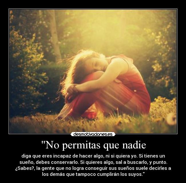 No permitas que nadie - diga que eres incapaz de hacer algo, ni si quiera yo. Si tienes un
sueño, debes conservarlo. Si quieres algo, sal a buscarlo, y punto.
¿Sabes?, la gente que no logra conseguir sus sueños suele decirles a
los demás que tampoco cumplirán los suyos.