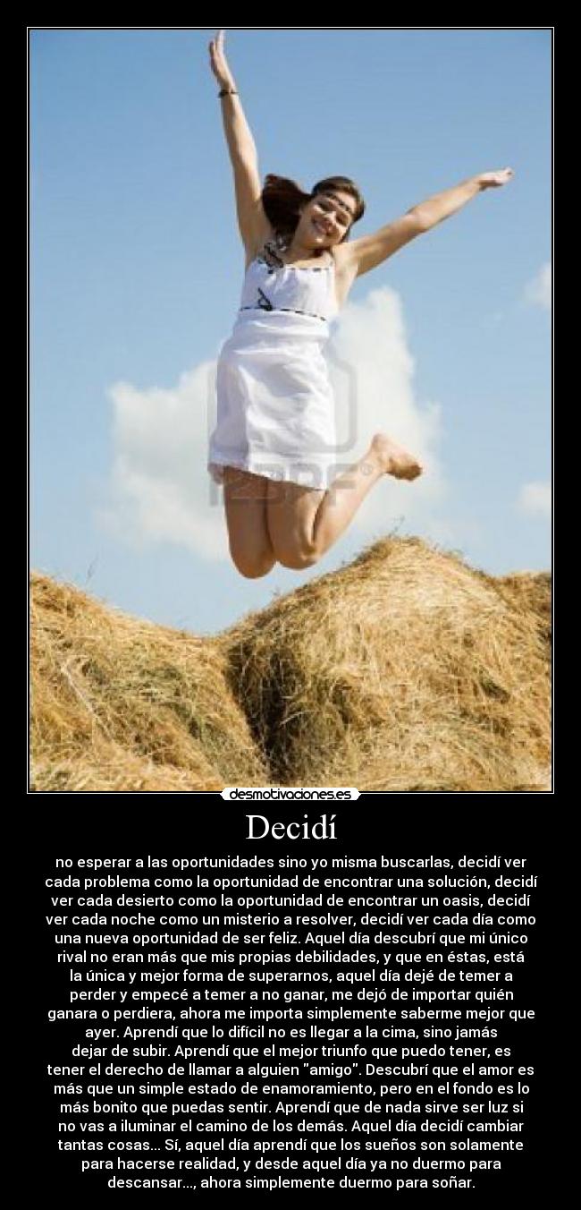 Decidí - no esperar a las oportunidades sino yo misma buscarlas, decidí ver
cada problema como la oportunidad de encontrar una solución, decidí
ver cada desierto como la oportunidad de encontrar un oasis, decidí
ver cada noche como un misterio a resolver, decidí ver cada día como
una nueva oportunidad de ser feliz. Aquel día descubrí que mi único
rival no eran más que mis propias debilidades, y que en éstas, está
la única y mejor forma de superarnos, aquel día dejé de temer a
perder y empecé a temer a no ganar, me dejó de importar quién
ganara o perdiera, ahora me importa simplemente saberme mejor que
ayer. Aprendí que lo difícil no es llegar a la cima, sino jamás
dejar de subir. Aprendí que el mejor triunfo que puedo tener, es
tener el derecho de llamar a alguien amigo. Descubrí que el amor es
más que un simple estado de enamoramiento, pero en el fondo es lo
más bonito que puedas sentir. Aprendí que de nada sirve ser luz si
no vas a iluminar el camino de los demás. Aquel día decidí cambiar
tantas cosas... Sí, aquel día aprendí que los sueños son solamente
para hacerse realidad, y desde aquel día ya no duermo para
descansar..., ahora simplemente duermo para soñar.
