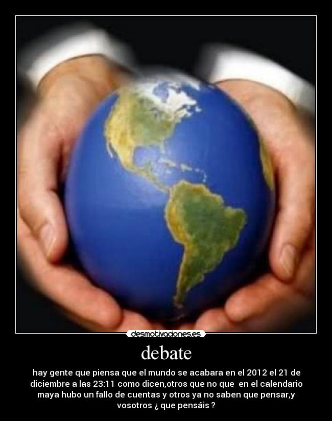 debate - hay gente que piensa que el mundo se acabara en el 2012 el 21 de
diciembre a las 23:11 como dicen,otros que no que  en el calendario
maya hubo un fallo de cuentas y otros ya no saben que pensar,y
vosotros ¿ que pensáis ?